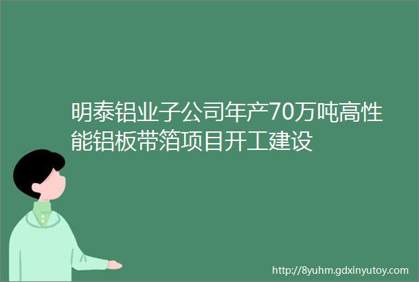 明泰铝业子公司年产70万吨高性能铝板带箔项目开工建设