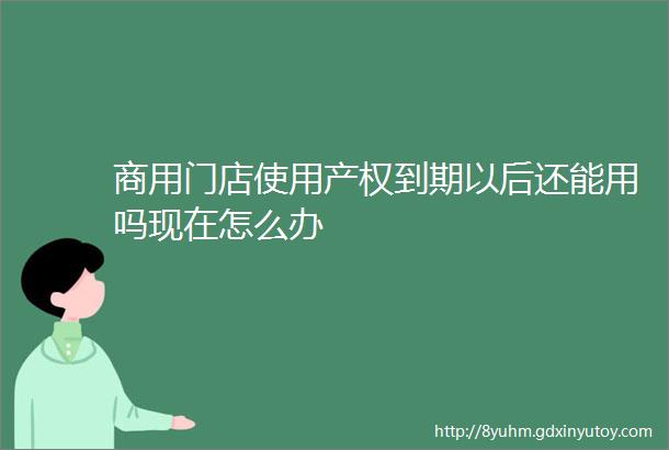 商用门店使用产权到期以后还能用吗现在怎么办