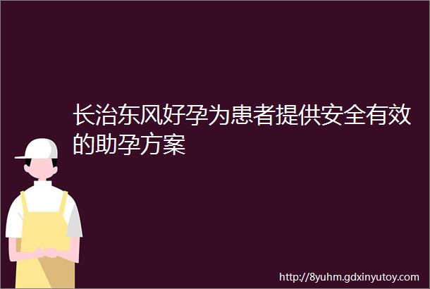 长治东风好孕为患者提供安全有效的助孕方案