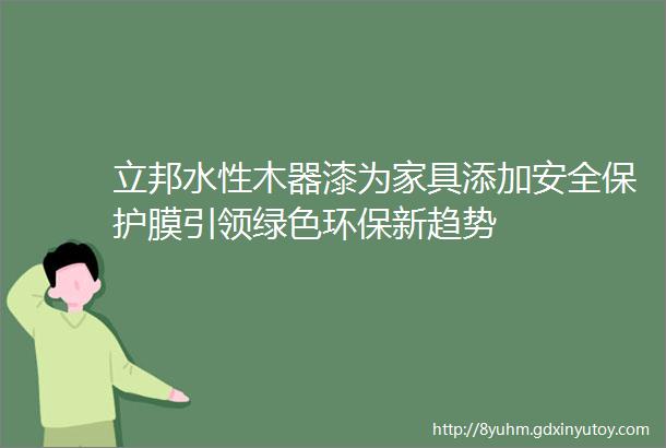 立邦水性木器漆为家具添加安全保护膜引领绿色环保新趋势