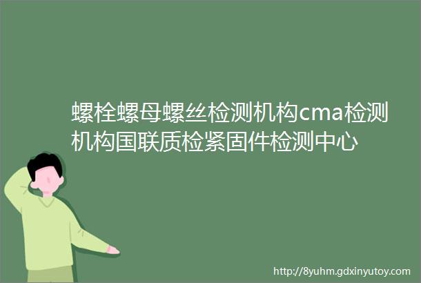 螺栓螺母螺丝检测机构cma检测机构国联质检紧固件检测中心